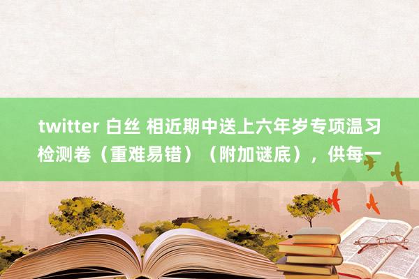 twitter 白丝 相近期中送上六年岁专项温习检测卷（重难易错）（附加谜底），供每一