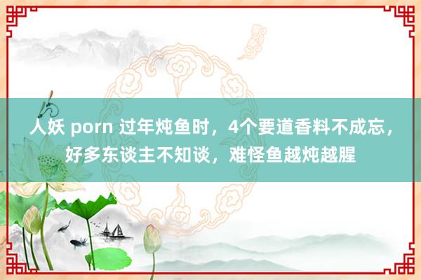 人妖 porn 过年炖鱼时，4个要道香料不成忘，好多东谈主不知谈，难怪鱼越炖越腥