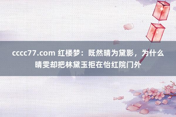 cccc77.com 红楼梦：既然晴为黛影，为什么晴雯却把林黛玉拒在怡红院门外