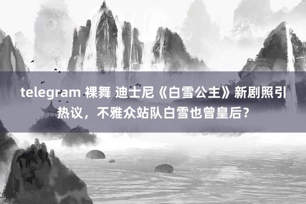 telegram 裸舞 迪士尼《白雪公主》新剧照引热议，不雅众站队白雪也曾皇后？