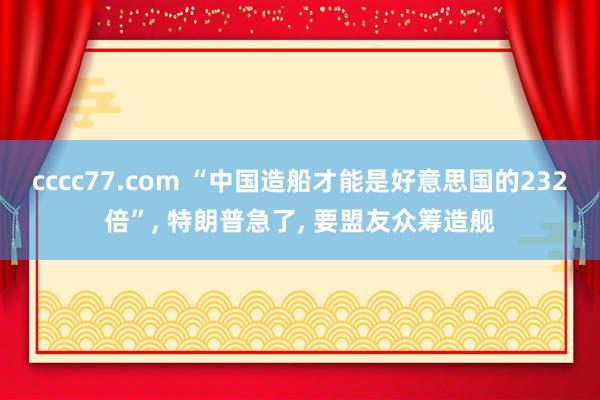 cccc77.com “中国造船才能是好意思国的232倍”， 特朗普急了， 要盟友众筹造舰