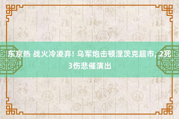 东京热 战火冷凌弃! 乌军炮击顿涅茨克超市， 2死3伤悲催演出