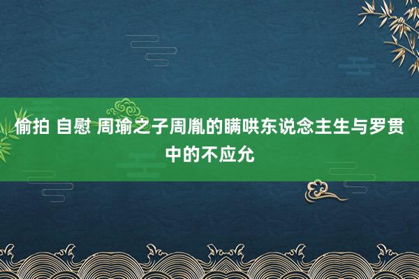 偷拍 自慰 周瑜之子周胤的瞒哄东说念主生与罗贯中的不应允