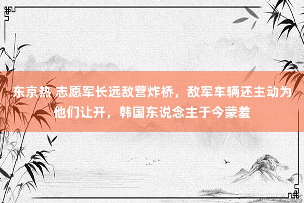 东京热 志愿军长远敌营炸桥，敌军车辆还主动为他们让开，韩国东说念主于今蒙羞