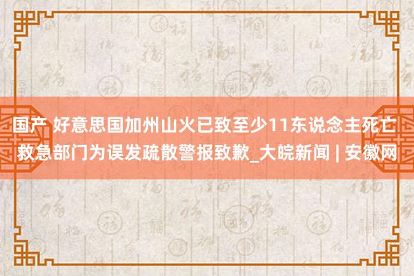 国产 好意思国加州山火已致至少11东说念主死亡 救急部门为误发疏散警报致歉_大皖新闻 | 安徽网