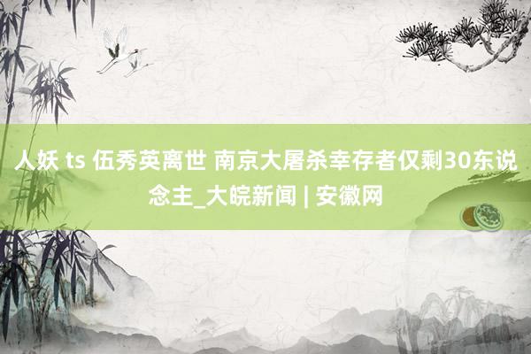 人妖 ts 伍秀英离世 南京大屠杀幸存者仅剩30东说念主_大皖新闻 | 安徽网