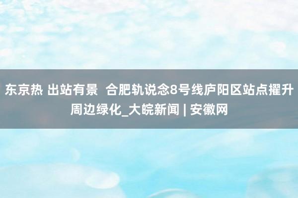 东京热 出站有景  合肥轨说念8号线庐阳区站点擢升周边绿化_大皖新闻 | 安徽网