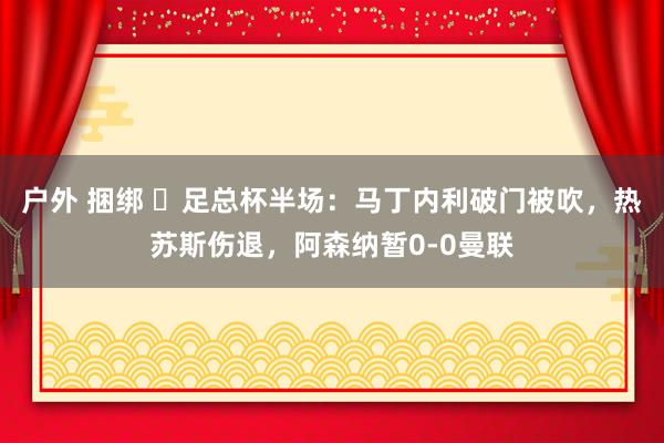 户外 捆绑 ⚽足总杯半场：马丁内利破门被吹，热苏斯伤退，阿森纳暂0-0曼联