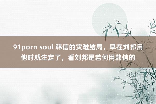 91porn soul 韩信的灾难结局，早在刘邦用他时就注定了，看刘邦是若何用韩信的