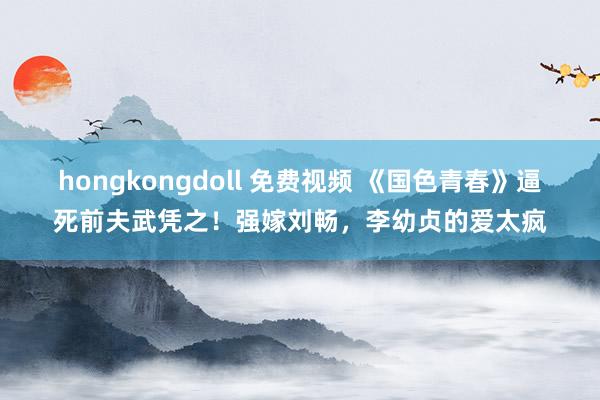 hongkongdoll 免费视频 《国色青春》逼死前夫武凭之！强嫁刘畅，李幼贞的爱太疯