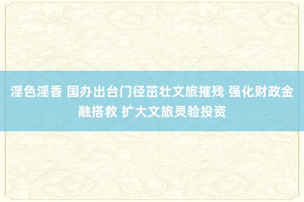 淫色淫香 国办出台门径茁壮文旅摧残 强化财政金融搭救 扩大文旅灵验投资