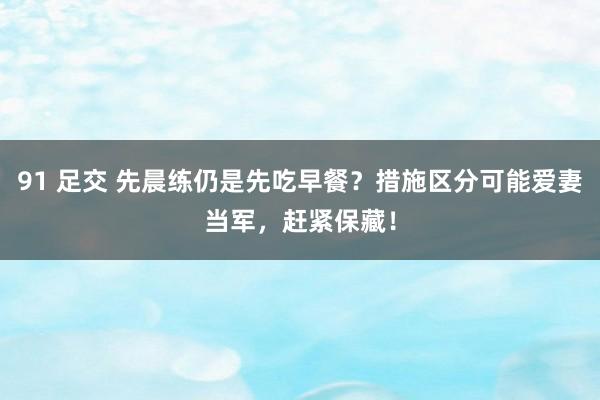 91 足交 先晨练仍是先吃早餐？措施区分可能爱妻当军，赶紧保藏！