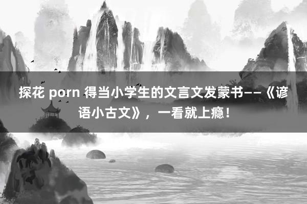 探花 porn 得当小学生的文言文发蒙书——《谚语小古文》，一看就上瘾！