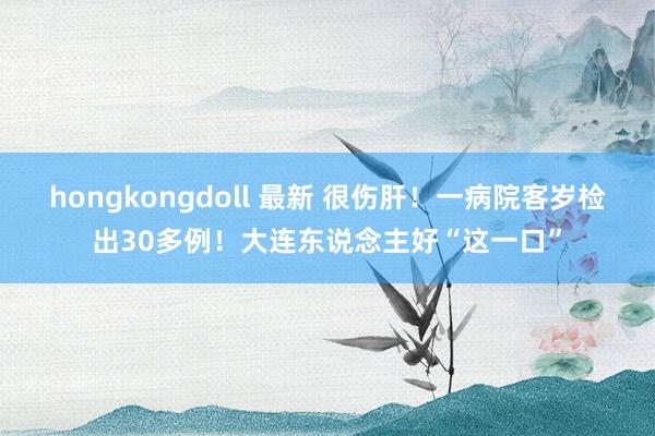 hongkongdoll 最新 很伤肝！一病院客岁检出30多例！大连东说念主好“这一口”