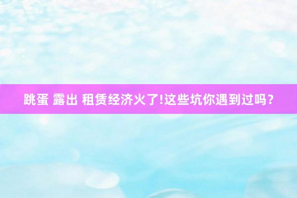 跳蛋 露出 租赁经济火了!这些坑你遇到过吗？