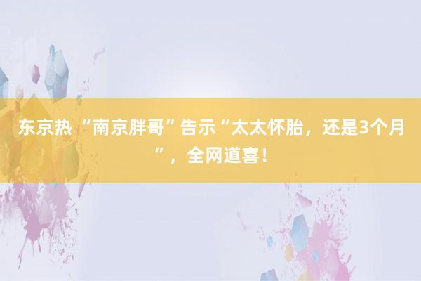 东京热 “南京胖哥”告示“太太怀胎，还是3个月”，全网道喜！