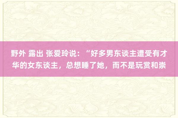 野外 露出 张爱玲说：“好多男东谈主遭受有才华的女东谈主，总想睡了她，而不是玩赏和崇