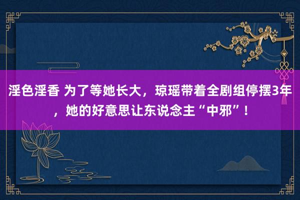 淫色淫香 为了等她长大，琼瑶带着全剧组停摆3年，她的好意思让东说念主“中邪”！