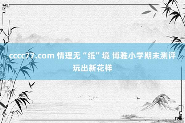 cccc77.com 情理无“纸”境 博雅小学期末测评玩出新花样