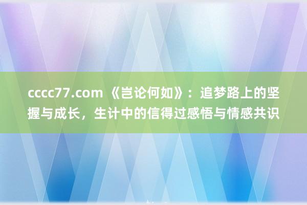 cccc77.com 《岂论何如》：追梦路上的坚握与成长，生计中的信得过感悟与情感共识