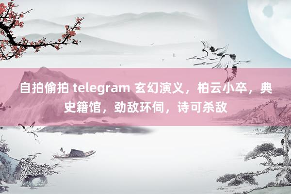 自拍偷拍 telegram 玄幻演义，柏云小卒，典史籍馆，劲敌环伺，诗可杀敌