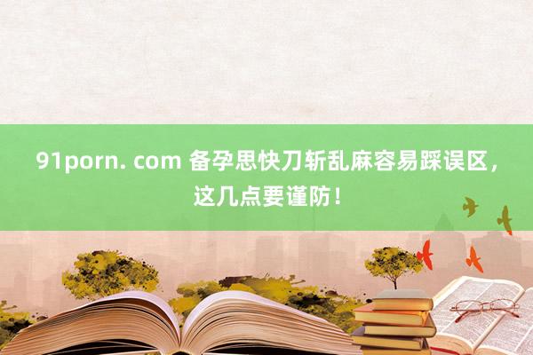 91porn. com 备孕思快刀斩乱麻容易踩误区，这几点要谨防！