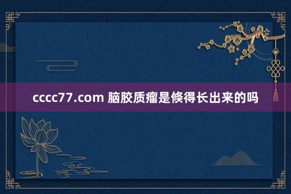 cccc77.com 脑胶质瘤是倏得长出来的吗