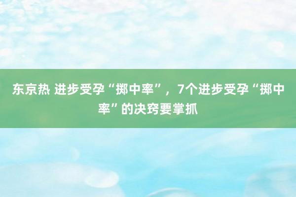 东京热 进步受孕“掷中率”，7个进步受孕“掷中率”的决窍要掌抓