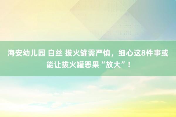 海安幼儿园 白丝 拔火罐需严慎，细心这8件事或能让拔火罐恶果“放大”！