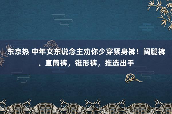 东京热 中年女东说念主劝你少穿紧身裤！阔腿裤、直筒裤，锥形裤，推选出手