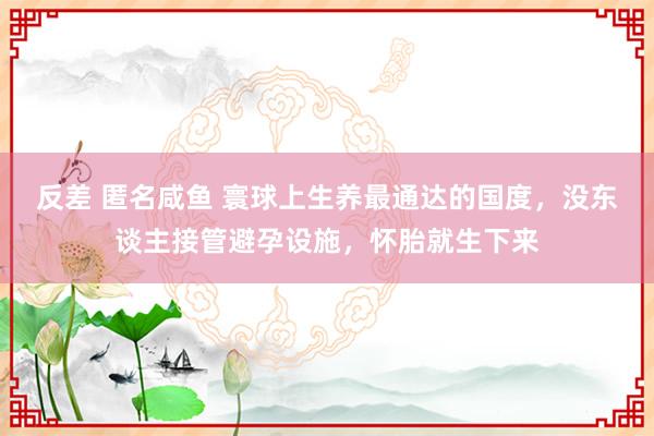 反差 匿名咸鱼 寰球上生养最通达的国度，没东谈主接管避孕设施，怀胎就生下来