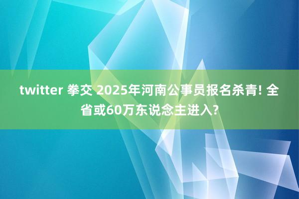 twitter 拳交 2025年河南公事员报名杀青! 全省或60万东说念主进入?