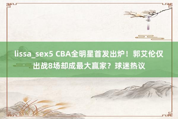 lissa_sex5 CBA全明星首发出炉！郭艾伦仅出战8场却成最大赢家？球迷热议