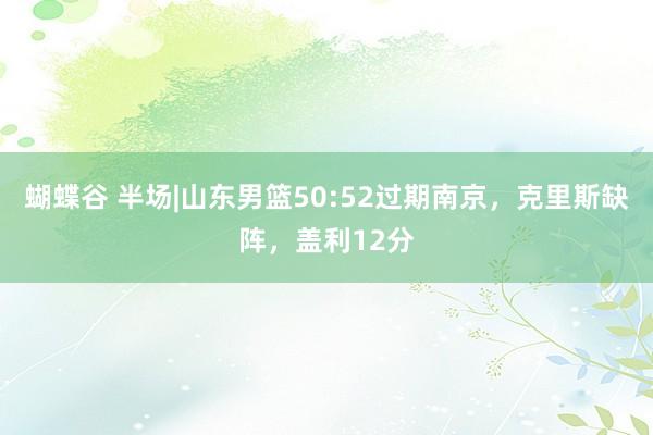 蝴蝶谷 半场|山东男篮50:52过期南京，克里斯缺阵，盖利12分