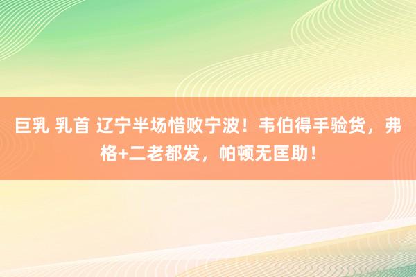 巨乳 乳首 辽宁半场惜败宁波！韦伯得手验货，弗格+二老都发，帕顿无匡助！