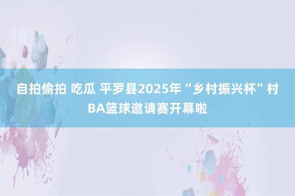 自拍偷拍 吃瓜 平罗县2025年“乡村振兴杯”村BA篮球邀请赛开幕啦